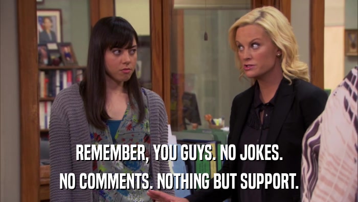 REMEMBER, YOU GUYS. NO JOKES. NO COMMENTS. NOTHING BUT SUPPORT. 