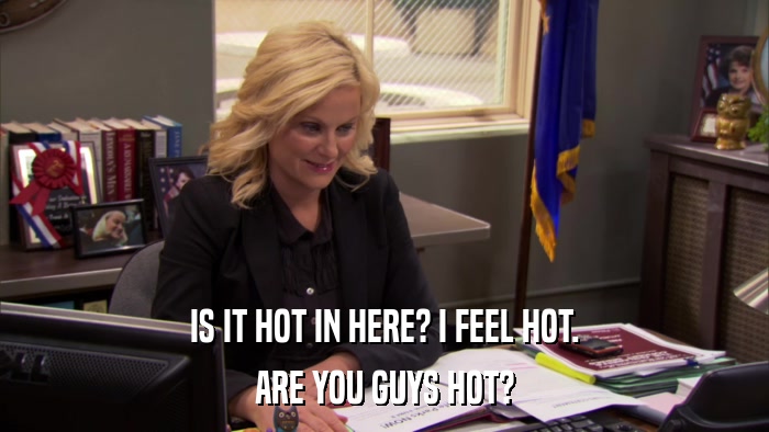 IS IT HOT IN HERE? I FEEL HOT. ARE YOU GUYS HOT? 
