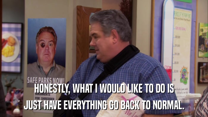 HONESTLY, WHAT I WOULD LIKE TO DO IS JUST HAVE EVERYTHING GO BACK TO NORMAL. 