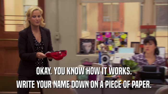OKAY. YOU KNOW HOW IT WORKS. WRITE YOUR NAME DOWN ON A PIECE OF PAPER. 