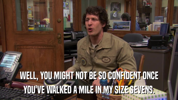 WELL, YOU MIGHT NOT BE SO CONFIDENT ONCE YOU'VE WALKED A MILE IN MY SIZE SEVENS. 