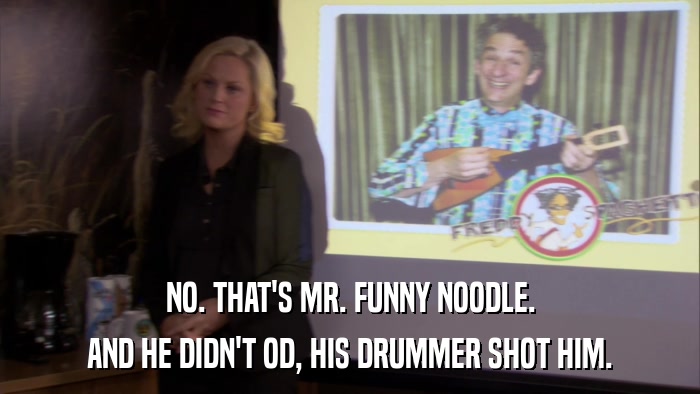 NO. THAT'S MR. FUNNY NOODLE. AND HE DIDN'T OD, HIS DRUMMER SHOT HIM. 