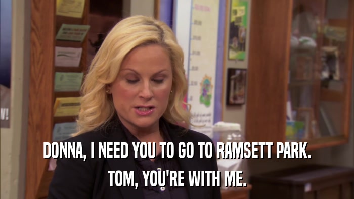 DONNA, I NEED YOU TO GO TO RAMSETT PARK. TOM, YOU'RE WITH ME. 