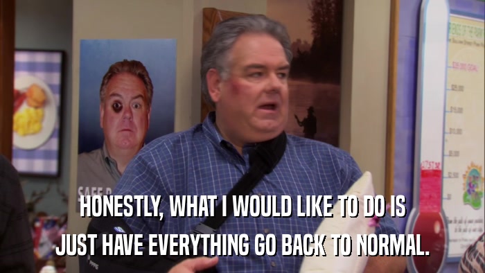 HONESTLY, WHAT I WOULD LIKE TO DO IS JUST HAVE EVERYTHING GO BACK TO NORMAL. 