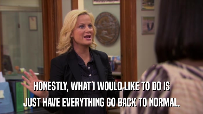 HONESTLY, WHAT I WOULD LIKE TO DO IS JUST HAVE EVERYTHING GO BACK TO NORMAL. 