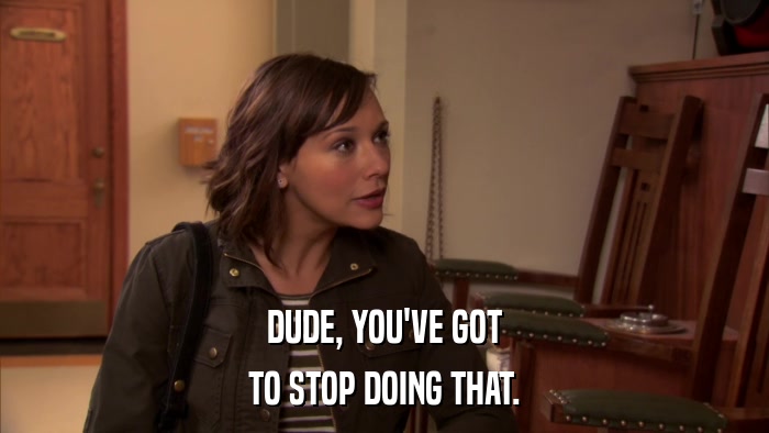 DUDE, YOU'VE GOT TO STOP DOING THAT. 