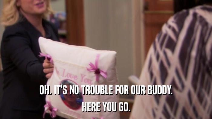 OH. IT'S NO TROUBLE FOR OUR BUDDY. HERE YOU GO. 