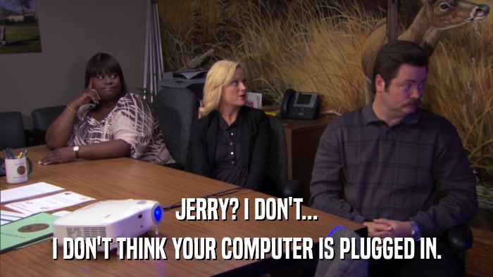 JERRY? I DON'T... I DON'T THINK YOUR COMPUTER IS PLUGGED IN. 