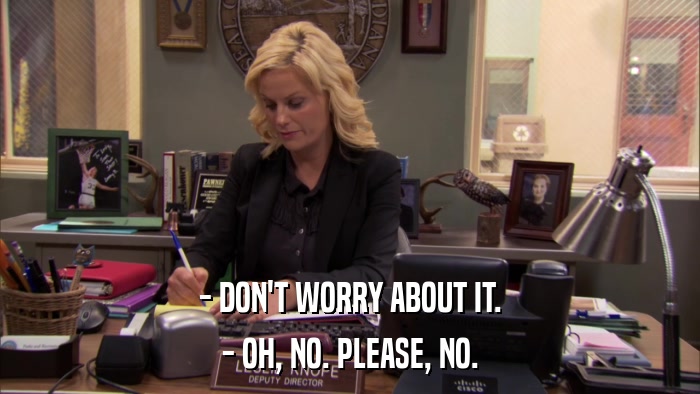 - DON'T WORRY ABOUT IT. - OH, NO. PLEASE, NO. 