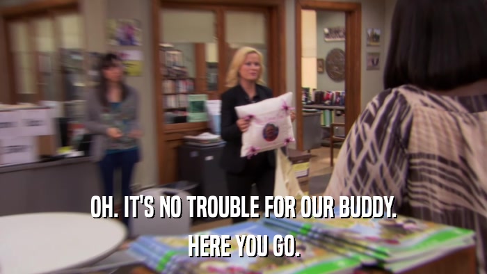 OH. IT'S NO TROUBLE FOR OUR BUDDY. HERE YOU GO. 