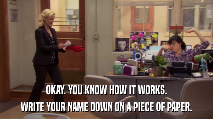 OKAY. YOU KNOW HOW IT WORKS. WRITE YOUR NAME DOWN ON A PIECE OF PAPER. 