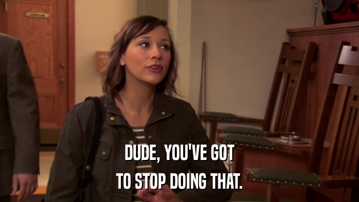 DUDE, YOU'VE GOT TO STOP DOING THAT. 