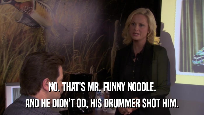NO. THAT'S MR. FUNNY NOODLE. AND HE DIDN'T OD, HIS DRUMMER SHOT HIM. 