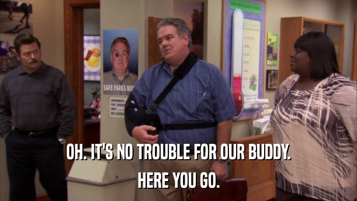 OH. IT'S NO TROUBLE FOR OUR BUDDY. HERE YOU GO. 