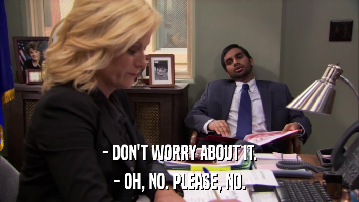 - DON'T WORRY ABOUT IT. - OH, NO. PLEASE, NO. 