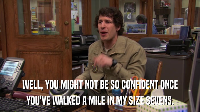 WELL, YOU MIGHT NOT BE SO CONFIDENT ONCE YOU'VE WALKED A MILE IN MY SIZE SEVENS. 