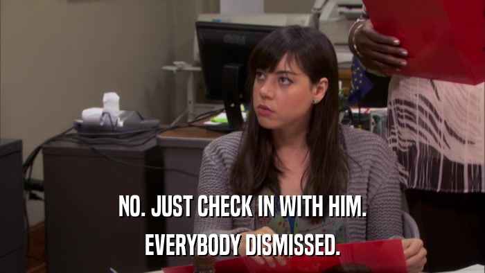 NO. JUST CHECK IN WITH HIM. EVERYBODY DISMISSED. 