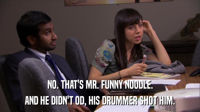 NO. THAT'S MR. FUNNY NOODLE. AND HE DIDN'T OD, HIS DRUMMER SHOT HIM. 