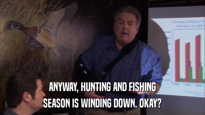 ANYWAY, HUNTING AND FISHING SEASON IS WINDING DOWN. OKAY? 