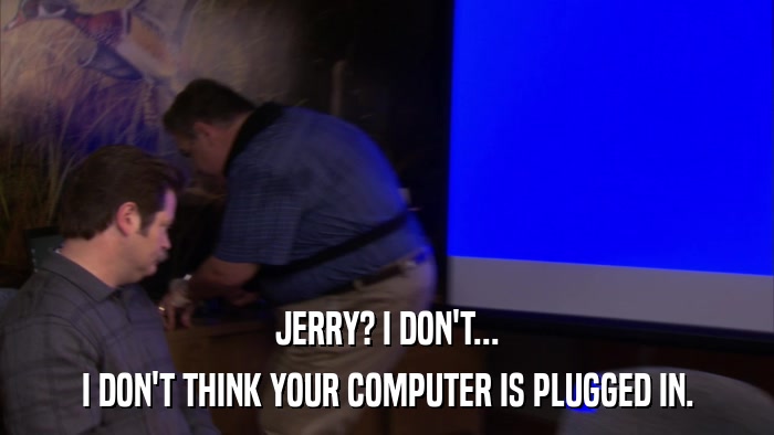 JERRY? I DON'T... I DON'T THINK YOUR COMPUTER IS PLUGGED IN. 