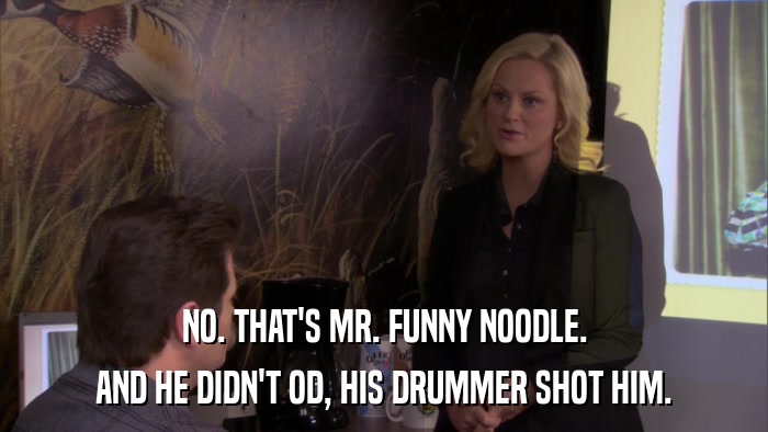 NO. THAT'S MR. FUNNY NOODLE. AND HE DIDN'T OD, HIS DRUMMER SHOT HIM. 
