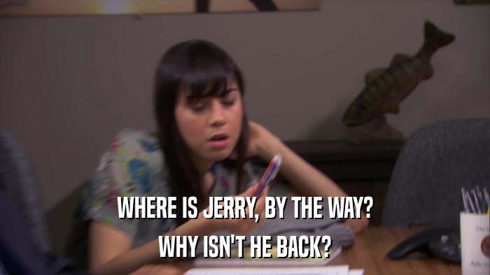 WHERE IS JERRY, BY THE WAY? WHY ISN'T HE BACK? 