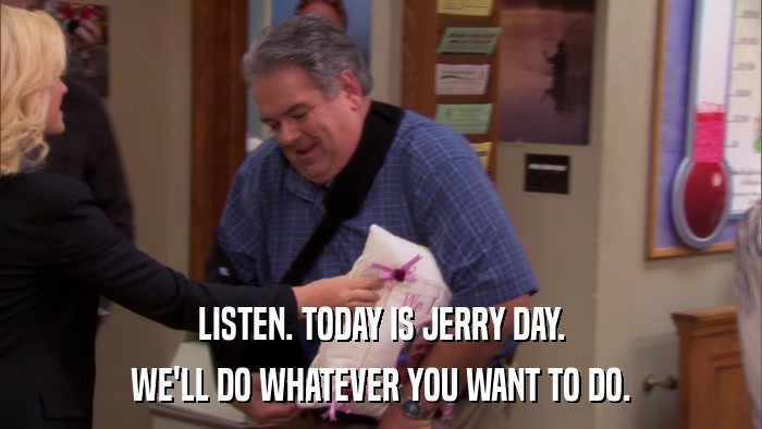 LISTEN. TODAY IS JERRY DAY. WE'LL DO WHATEVER YOU WANT TO DO. 