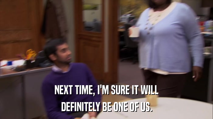 NEXT TIME, I'M SURE IT WILL DEFINITELY BE ONE OF US. 