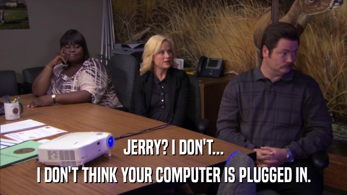 JERRY? I DON'T... I DON'T THINK YOUR COMPUTER IS PLUGGED IN. 