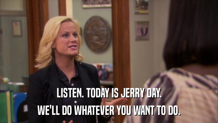 LISTEN. TODAY IS JERRY DAY. WE'LL DO WHATEVER YOU WANT TO DO. 