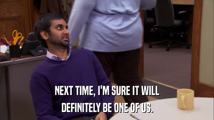 NEXT TIME, I'M SURE IT WILL DEFINITELY BE ONE OF US. 