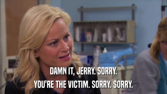 DAMN IT, JERRY. SORRY. YOU'RE THE VICTIM. SORRY. SORRY. 