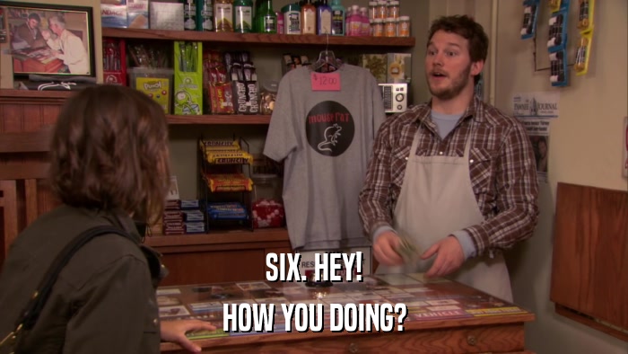 SIX. HEY! HOW YOU DOING? 