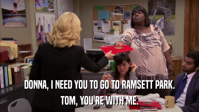 DONNA, I NEED YOU TO GO TO RAMSETT PARK. TOM, YOU'RE WITH ME. 