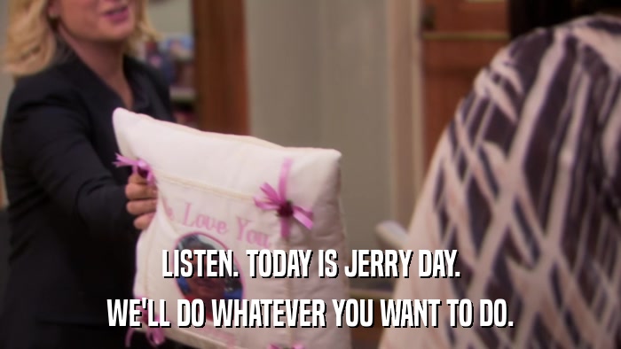 LISTEN. TODAY IS JERRY DAY. WE'LL DO WHATEVER YOU WANT TO DO. 