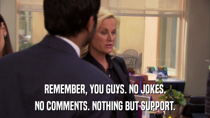REMEMBER, YOU GUYS. NO JOKES. NO COMMENTS. NOTHING BUT SUPPORT. 