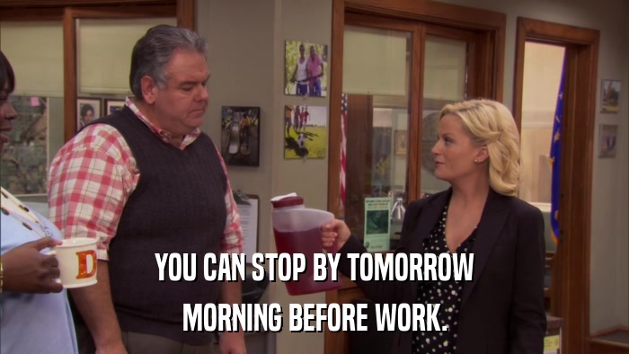 YOU CAN STOP BY TOMORROW MORNING BEFORE WORK. 