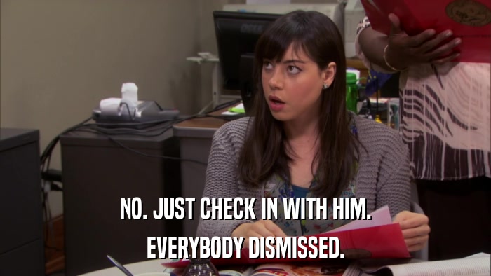 NO. JUST CHECK IN WITH HIM. EVERYBODY DISMISSED. 