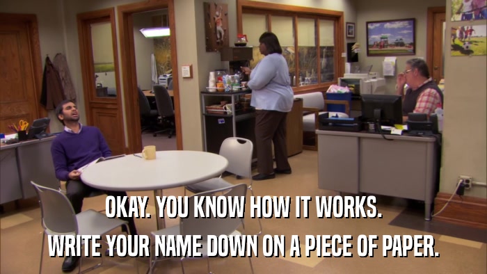 OKAY. YOU KNOW HOW IT WORKS. WRITE YOUR NAME DOWN ON A PIECE OF PAPER. 