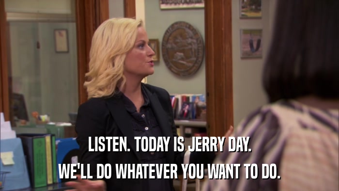 LISTEN. TODAY IS JERRY DAY. WE'LL DO WHATEVER YOU WANT TO DO. 