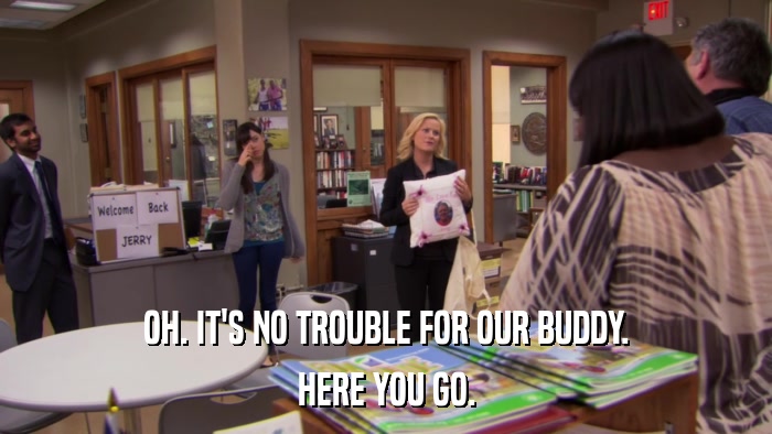 OH. IT'S NO TROUBLE FOR OUR BUDDY. HERE YOU GO. 