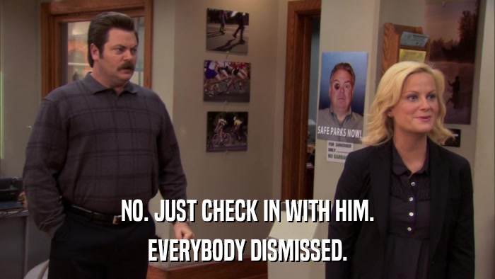 NO. JUST CHECK IN WITH HIM. EVERYBODY DISMISSED. 