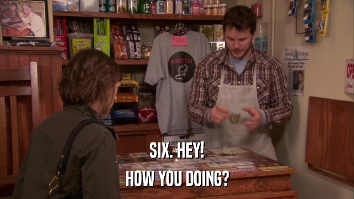 SIX. HEY! HOW YOU DOING? 