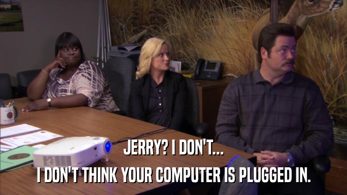 JERRY? I DON'T... I DON'T THINK YOUR COMPUTER IS PLUGGED IN. 