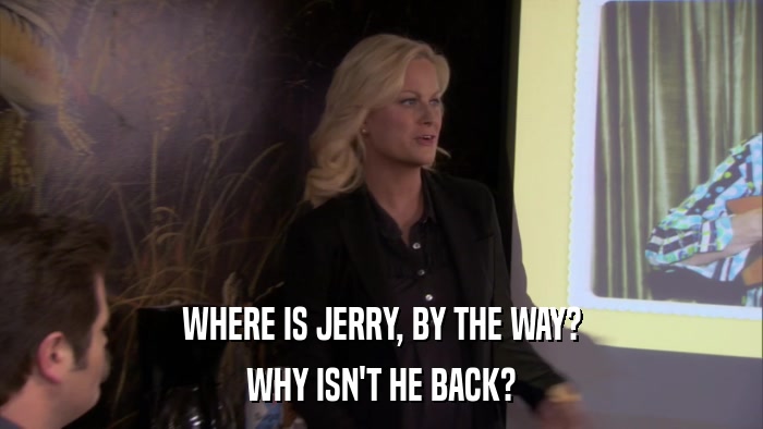 WHERE IS JERRY, BY THE WAY? WHY ISN'T HE BACK? 
