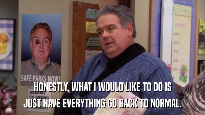 HONESTLY, WHAT I WOULD LIKE TO DO IS JUST HAVE EVERYTHING GO BACK TO NORMAL. 