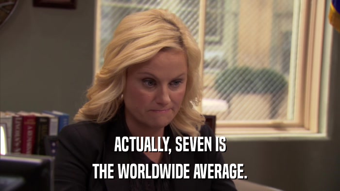 ACTUALLY, SEVEN IS THE WORLDWIDE AVERAGE. 