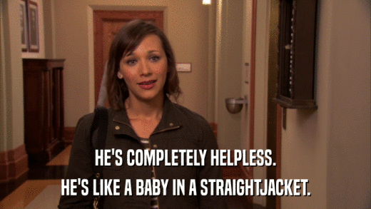 HE'S COMPLETELY HELPLESS. HE'S LIKE A BABY IN A STRAIGHTJACKET. 
