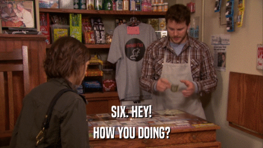 SIX. HEY! HOW YOU DOING? 