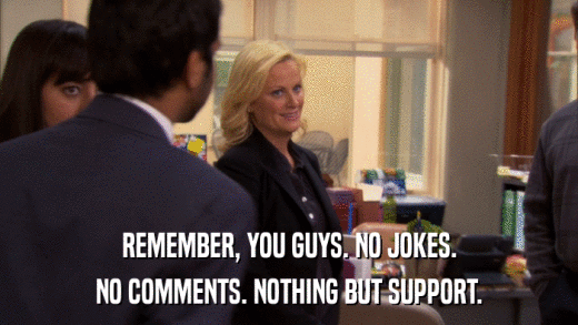 REMEMBER, YOU GUYS. NO JOKES. NO COMMENTS. NOTHING BUT SUPPORT. 